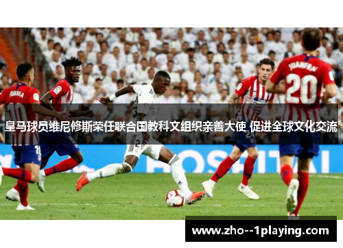 皇马球员维尼修斯荣任联合国教科文组织亲善大使 促进全球文化交流 皇马球员维尼修斯荣任联合国教科文组织亲善大使 促进全球文化交流
