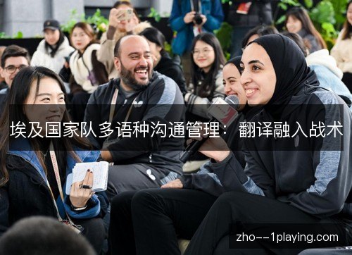 埃及国家队多语种沟通管理:翻译融入战术 埃及国家队多语种沟通管理:翻译融入战术
